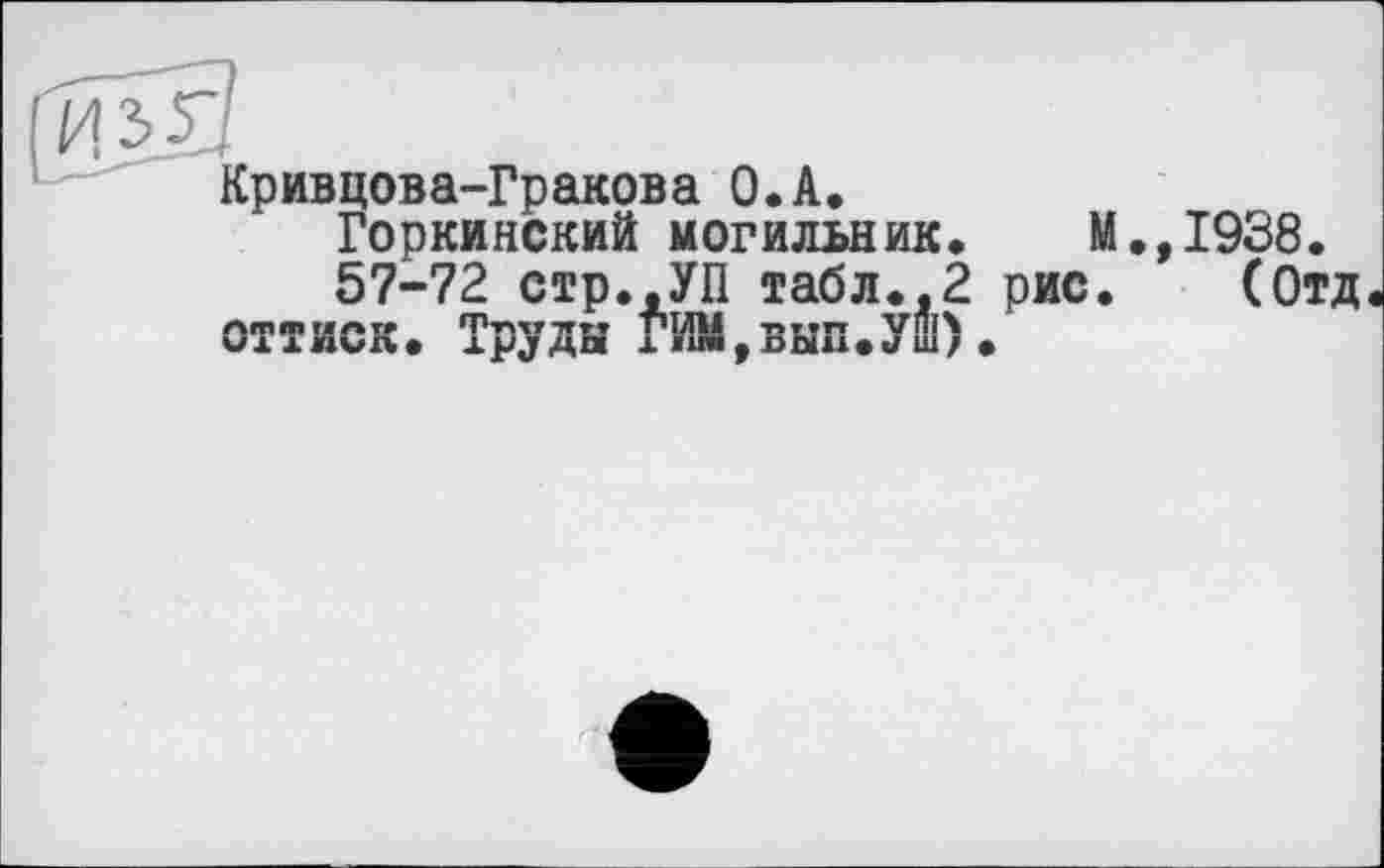 ﻿Кривцова-Гракова O.A.
Горкинский могильник. М.,1938.
57-72 стр..УП табл.,2 рис. (Отд оттиск. Труды ГИМ,вып.Уш).